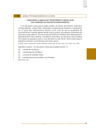 115

H 70

Localizar informações explícitas em um texto.
COMO OPERA A MÁFIA QUE TRANSFORMOU O BRASIL NUM
DOS CAMPEÕES DA FRAUDE DE MEDICAMENTOS

É um dos piores crimes que se pode cometer. As vitimas são homens, mulheres e
crianças doentes – presas fáceis, capturadas na esperança de recuperar a saúde perdida. A máfia dos medicamentos falsos é mais cruel do que as quadrilhas de
narcotraficantes. Quando alguém decide cheirar cocaína, tem absoluta consciência do
que coloca corpo adentro. Às vitimas dos que falsificam remédios não é dada oportunidade de escolha. Para o doente, o remédio é compulsório. Ou ele toma o que o médico
lhe receitou ou passará a correr o risco de piorar ou até morrer. Nunca como hoje os
brasileiros entraram numa farmácia com tanta reserva.
PASTORE, Karina. O paraíso dos remédios falsificados. Revista Veja, São Paulo, Abril, n.27 p. 40-41, 8 jul. 1998.

Segundo a autora, “um dos piores crimes que se pode cometer” é
(A)

a venda de narcóticos.

(B)

a falsificação de remédios.*

(C)

a receita de remédios falsos.

(D)

a venda abusiva de remédios nas farmácias.

Fonte: Saeb, 2001.

Exemplos de itens que medem as habilidades das Matrizes de Referência para a Avaliação em Língua Portuguesa

 