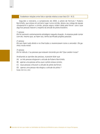 120

H 76

Estabelecer relações entre fato e opinião relativa a esse fato (CII – B 2).

Segundo o noticiário, o campeonato de 2002, o piloto de Fórmula 1 Rubens
Barrichello, que estava em primeiro lugar numa corrida, deixou seu colega de equipe
ultrapassá-lo e ganhar a corrida, porque seguiu ordem dada pela Ferrari. Leia o que
algumas pessoas falaram a respeito da atitude do piloto brasileiro.
1a pessoa:
Ele foi racional e extremamente estratégico naquela situação. A empresa pode contar
com ele, mesmo que, ao fazer isso, tenha sacrificado projetos pessoais.
2a pessoa:
Ele quis fazer tudo direito e no final todos o reverenciaram como o vencedor. Ele ganhou muita moral.
3a pessoa:
Ele foi ridículo. E as pessoas que estavam torcendo por ele? Que caráter é esse?
Analisando as opiniões das pessoas, é possível dizer que
(A) as três pessoas elogiaram a atitude de Rubens Barrichello.
(B) apenas uma pessoa achou que o piloto estava correto.
(C) duas pessoas criticaram a atitude do piloto da Ferrari.
(D) apenas uma pessoa não elogiou a atitude do piloto.*
Fonte: ENCCEJA, 2002.

Exemplos de itens que medem as habilidades das Matrizes de Referência para a Avaliação em Língua Portuguesa

 