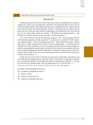 121

H 77

Inferir tese, tema ou assunto principal de texto.
POR QUE LER

A falta do hábito de ler livros é triste. Não vamos falar em analfabetismo funcional,
pobreza etc. Pense nos que podem ler e não lêem. Que desculpas dão? A mais comum
é falta de tempo. Balela. Esta falta de tempo não as impede de ver em média mais de
três horas de TV por dia. Outra desculpa: dinheiro. Concordo que livros são caros no
Brasil, por um misto de razões (escala, cartelização, incompetência), mas muita gente
que vai ao cinema duas vezes por semana – R$ 20,00 mais estacionamento – não
compra um livro por semana ou por quinzena, ao mesmo preço. (...).
E há uma terceira e mais grave desculpa: preguiça. “Ah, tenho preguiça de ficar
lendo aquela coisa lenta, chata, comprida.” É curioso como o adjetivo “chato” se tornou autojustificável: “Então, você gostou do filme?” “Não, achei muito chato.” Não se
dão nem o crédito de perguntar se eles é que não perceberam o interesse que há
naquele filme. Mas voltemos aos livros. As pessoas acham chato ler porque estão perdendo a capacidade de concentração, de sustentar em silêncio uma atenção contínua,
num mundo carregado de trânsito, videoclipe e cançãozinha. Mas reservar meia horinha por dia ou duas horas no fim de semana para a leitura de bons livros é bem mais
simples do que parece. (...)
Então quem é o bom leitor? É aquele que não troca o ardor pelo argumento, mas
que sabe que bom argumento é o que tem ardor (entusiasmo). É o que não se ofende
por uma opinião diferente e realmente está aberto a novas ênfases (idéias) (...). É o que
se concentra nas grandes idéias, não nos pequenos erros. É uma ave rara. (...)
PISA, Daniel. Leituras, livros, leitores. São Paulo, O Estado de S. Paulo, 11 jun. 2000. Adaptado.

No texto, o autor defende a tese de se
(A) recuperar a atividade de leitura.*
(B) educar o leitor.
(C) reduzir o preço do livro.
(D) substituir a televisão pelo livro.

Exemplos de itens que medem as habilidades das Matrizes de Referência para a Avaliação em Língua Portuguesa

 