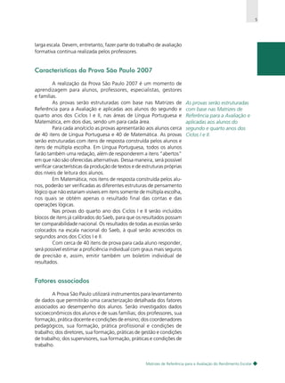 5

larga escala. Devem, entretanto, fazer parte do trabalho de avaliação
formativa contínua realizada pelos professores.

Características da Prova São Paulo 2007
A realização da Prova São Paulo 2007 é um momento de
aprendizagem para alunos, professores, especialistas, gestores
e famílias.
As provas serão estruturadas com base nas Matrizes de
Referência para a Avaliação e aplicadas aos alunos do segundo e
quarto anos dos Ciclos I e II, nas áreas de Língua Portuguesa e
Matemática, em dois dias, sendo um para cada área.
Para cada ano/ciclo as provas apresentarão aos alunos cerca
de 40 itens de Língua Portuguesa e 40 de Matemática. As provas
serão estruturadas com itens de resposta construída pelos alunos e
itens de múltipla escolha. Em Língua Portuguesa, todos os alunos
farão também uma redação, além de responderem a itens “abertos”
em que não são oferecidas alternativas. Dessa maneira, será possível
verificar características da produção de textos e de estruturas próprias
dos níveis de leitura dos alunos.
Em Matemática, nos itens de resposta construída pelos alunos, poderão ser verificadas as diferentes estruturas de pensamento
lógico que não estariam visíveis em itens somente de múltipla escolha,
nos quais se obtém apenas o resultado final das contas e das
operações lógicas.
Nas provas do quarto ano dos Ciclos I e II serão incluídos
blocos de itens já calibrados do Saeb, para que os resultados possam
ter comparabilidade nacional. Os resultados de todas as escolas serão
colocados na escala nacional do Saeb, à qual serão acrescidos os
segundos anos dos Ciclos I e II.
Com cerca de 40 itens de prova para cada aluno responder,
será possível estimar a proficiência individual com graus mais seguros
de precisão e, assim, emitir também um boletim individual de
resultados.

As provas serão estruturadas
com base nas Matrizes de
Referência para a Avaliação e
aplicadas aos alunos do
segundo e quarto anos dos
Ciclos I e II.

Fatores associados
A Prova São Paulo utilizará instrumentos para levantamento
de dados que permitirão uma caracterização detalhada dos fatores
associados ao desempenho dos alunos. Serão investigados dados
socioeconômicos dos alunos e de suas famílias; dos professores, sua
formação, prática docente e condições de ensino; dos coordenadores
pedagógicos, sua formação, prática profissional e condições de
trabalho; dos diretores, sua formação, práticas de gestão e condições
de trabalho; dos supervisores, sua formação, práticas e condições de
trabalho.

Matrizes de Referência para a Avaliação do Rendimento Escolar

 