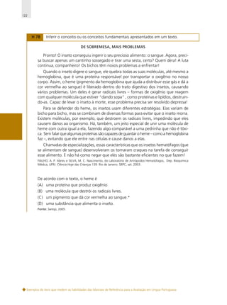122

H 78

Inferir o conceito ou os conceitos fundamentais apresentados em um texto.
DE SOBREMESA, MAIS PROBLEMAS

Pronto! O inseto conseguiu ingerir o seu precioso alimento: o sangue. Agora, precisa buscar apenas um cantinho sossegado e tirar uma sesta, certo? Quem dera! A luta
continua, companheiro! Os bichos têm novos problemas a enfrentar!
Quando o inseto digere o sangue, ele quebra todas as suas moléculas, até mesmo a
hemoglobina, que é uma proteína responsável por transportar o oxigênio no nosso
corpo. Assim, o heme (pigmento da hemoglobina que ajuda a distribuir esse gás e dá a
cor vermelha ao sangue) é liberado dentro do trato digestivo dos insetos, causando
vários problemas. Um deles é gerar radicais livres – formas de oxigênio que reagem
com qualquer molécula que estiver “dando sopa” , como proteínas e lipídios, destruindo-as. Capaz de levar o inseto à morte, esse problema precisa ser resolvido depressa!
Para se defender do heme, os insetos usam diferentes estratégias. Elas variam de
bicho para bicho, mas se combinam de diversas formas para evitar que o inseto morra.
Existem moléculas, por exemplo, que destroem os radicais livres, impedindo que eles
causem danos ao organismo. Há, também, um jeito especial de unir uma molécula de
heme com outra igual a ela, fazendo algo comparável a uma pedrinha que não é tóxica. Sem falar que algumas proteínas são capazes de guardar o heme – como a hemoglobina
faz –, evitando que ele entre nas células e cause danos a elas.
Chamadas de especializações, essas características que os insetos hematófagos (que
se alimentam de sangue) desenvolveram os tornaram craques na tarefa de conseguir
esse alimento. E não há como negar que eles são bastante eficientes no que fazem!
FIALHO, A. P. Abreu e SILVA, M. C. Nascimento, do Laboratório de Artrópodos Hematófagos, Dep. Bioquímica
Médica, UFRJ. Ciência Hoje das Crianças 139. Rio de Janeiro: SBPC, set. 2003.

De acordo com o texto, o heme é
(A) uma proteína que produz oxigênio.
(B) uma molécula que destrói os radicais livres.
(C) um pigmento que dá cor vermelha ao sangue.*
(D) uma substância que alimenta o inseto.
Fonte: Saresp, 2005.

Exemplos de itens que medem as habilidades das Matrizes de Referência para a Avaliação em Língua Portuguesa

 