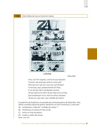 125

H 82

Inferir efeitos de ironia e humor em textos.

A PÁTRIA
Olavo Bilac
Ama, com fé e orgulho, a terra em que nasceste!
Criança! não verás país nenhum como este!
Olha que céu! que mar! que rios! que floresta!
A natureza, aqui, perpetuamente em festa,
É um seio de mãe a transbordar carinhos,
Vê que vida há no chão! Vê que vida há nos ninhos,
Que se balançam no ar, entre os ramos inquietos!
Vê que luz, que calor, que multidão de insetos!
O quadrinho de Ziraldo faz uma paródia do conhecido poema de Olavo Bilac. Para
alterar o sentido original do poema, dando-lhe um tom humorístico, o cartunista
(A) reinterpretou a idéia de “multidão de insetos”.*
(B)

transformou os versos em fala corrida.

(C) omitiu as rimas do poema.
(D) mudou a ordem dos versos.
Fonte: Saeb, 2001.

Exemplos de itens que medem as habilidades das Matrizes de Referência para a Avaliação em Língua Portuguesa

 