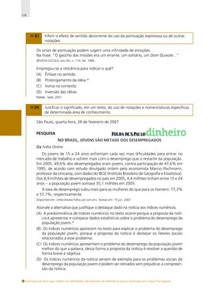 126

H 83

Inferir o efeito de sentido decorrente do uso da pontuação expressiva ou de outras
notações.

Os sinais de pontuação podem sugerir uma infinidade de emoções.
Na frase: “O gaúcho das missões era um errante, um solitário, um Dom Quixote...”
REVISTA ESCOLA, ano XIV, n. 119, fev. 1999.

Empregou-se a reticência para indicar o quê?
(A) Ênfase no sentido.
(B) Prolongamento da idéia.*
(C) Ironia no contexto.
(D) Inversão das idéias.
Fonte: Saeb, 2001.

H 84

Justificar o significado, em um texto, do uso de notações e nomenclaturas específicas
de determinada área de conhecimento.

São Paulo, quarta-feira, 28 de fevereiro de 2007
PESQUISA
NO BRASIL, JOVENS SÃO METADE DOS DESEMPREGADOS
Da Folha Online

Os jovens de 15 a 24 anos enfrentam cada vez mais dificuldades para entrar no
mercado de trabalho e sofrem mais com o desemprego que o restante da população.
Em 2005, 49,6% dos desempregados eram jovens, contra participação de 47,6% em
1995, de acordo com estudo divulgado ontem pelo economista Marcio Pochmann,
professor da Unicamp, com dados do IBGE (Instituto Brasileiro de Geografia e Estatística).
Dos 8,9 milhões de desempregados no país em 2005, 4,4 milhões tinham entre 15 e 24
anos – a população jovem somava 35,1 milhões em 2005.
A taxa de desemprego subiu mais para as mulheres do que para os homens: 77,3%
e 57,7%, respectivamente.
Disponível em: <http://www.folha.uol.com.br>. Acesso em: 15 jun. 2007.

Assinale a alternativa que justifique o destaque dado na notícia aos índices numéricos.
(A) A predominância de índices numéricos no texto ocorre porque a proposta da notícia é apresentar e comparar dados estatísticos sobre o problema do desemprego da
população jovem.*
(B) Os índices numéricos aparecem no texto para explicar o problema do desemprego
da população jovem, porque a proposta da notícia é destacar os fatores sociais
relacionados a esse problema.
(C) Os índices numéricos apresentam o problema do desemprego da população jovem
melhor do que a palavra, dessa forma a proposta da notícia é resolver a questão de
forma breve e objetiva.
(D) Os índices numéricos da notícia servem de exemplo para os problemas sociais do
desemprego da população jovem e podem ser retirados sem prejudicar a compreensão da notícia.
Exemplos de itens que medem as habilidades das Matrizes de Referência para a Avaliação em Língua Portuguesa

 