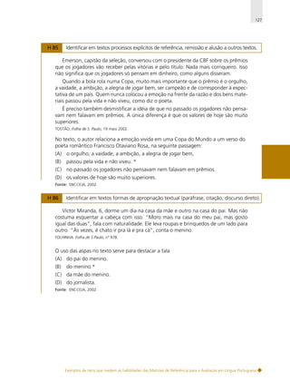127

H 85

Identificar em textos processos explícitos de referência, remissão e alusão a outros textos.

Emerson, capitão da seleção, conversou com o presidente da CBF sobre os prêmios
que os jogadores vão receber pelas vitórias e pelo título. Nada mais corriqueiro. Isso
não significa que os jogadores só pensam em dinheiro, como alguns disseram.
Quando a bola rola numa Copa, muito mais importante que o prêmio é o orgulho,
a vaidade, a ambição, a alegria de jogar bem, ser campeão e de corresponder à expectativa de um país. Quem nunca colocou a emoção na frente da razão e dos bens materiais passou pela vida e não viveu, como diz o poeta.
É preciso também desmistificar a idéia de que no passado os jogadores não pensavam nem falavam em prêmios. A única diferença é que os valores de hoje são muito
superiores.
TOSTÃO, Folha de S. Paulo, 19 maio 2002.

No texto, o autor relaciona a emoção vivida em uma Copa do Mundo a um verso do
poeta romântico Francisco Otaviano Rosa, na seguinte passagem:
(A) o orgulho, a vaidade, a ambição, a alegria de jogar bem,
(B)

passou pela vida e não viveu. *

(C) no passado os jogadores não pensavam nem falavam em prêmios.
(D) os valores de hoje são muito superiores.
Fonte: ENCCEJA, 2002.

H 86

Identificar em textos formas de apropriação textual (paráfrase, citação, discurso direto).

Víctor Miranda, 6, dorme um dia na casa da mãe e outro na casa do pai. Mas não
costuma esquentar a cabeça com isso. “Moro mais na casa do meu pai, mas gosto
igual das duas”, fala com naturalidade. Ele leva roupas e brinquedos de um lado para
outro. “Às vezes, é chato ir pra lá e pra cá”, conta o menino.
FOLHINHA. Folha de S.Paulo, nº 978.

O uso das aspas no texto serve para destacar a fala
(A) do pai do menino.
(B)

do menino.*

(C) da mãe do menino.
(D) do jornalista.
Fonte: ENCCEJA, 2002.

Exemplos de itens que medem as habilidades das Matrizes de Referência para a Avaliação em Língua Portuguesa

 
