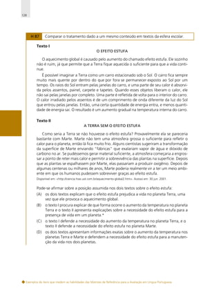 128

H 87

Comparar o tratamento dado a um mesmo conteúdo em textos da esfera escolar.

Texto I
O EFEITO ESTUFA

O aquecimento global é causado pelo aumento do chamado efeito estufa. Ele sozinho
não é ruim, já que permite que a Terra fique aquecida o suficiente para que a vida continue.
É possível imaginar a Terra como um carro estacionado sob o Sol. O carro fica sempre
muito mais quente por dentro do que por fora se permanecer exposto ao Sol por um
tempo. Os raios do Sol entram pelas janelas do carro, e uma parte de seu calor é absorvida pelos assentos, painel, carpete e tapetes. Quando esses objetos liberam o calor, ele
não sai pelas janelas por completo. Uma parte é refletida de volta para o interior do carro.
O calor irradiado pelos assentos é de um comprimento de onda diferente da luz do Sol
que entrou pelas janelas. Então, uma certa quantidade de energia entra, e menos quantidade de energia sai. O resultado é um aumento gradual na temperatura interna do carro.
Texto II
A TERRA SEM O EFEITO ESTUFA

Como seria a Terra se não houvesse o efeito estufa? Provavelmente ela se pareceria
bastante com Marte. Marte não tem uma atmosfera grossa o suficiente para refletir o
calor para o planeta, então lá fica muito frio. Alguns cientistas sugeriram a transformação
da superfície de Marte enviando “fábricas” que exalariam vapor de água e dióxido de
carbono no ar. Se pudéssemos gerar material suficiente, a atmosfera começaria a engrossar a ponto de reter mais calor e permitir a sobrevivência das plantas na superfície. Depois
que as plantas se espalhassem por Marte, elas passariam a produzir oxigênio. Depois de
algumas centenas ou milhares de anos, Marte poderia realmente vir a ter um meio ambiente em que os humanos pudessem sobreviver graças ao efeito estufa.
Disponível em: <http://ciencia.hsw.uol.com.br/aquecimento-global2.htm>. Acesso em: 30 jun. 2001.

Pode-se afirmar sobre a posição assumida nos dois textos sobre o efeito estufa:
(A) os dois textos explicam que o efeito estufa prejudica a vida no planeta Terra, uma
vez que ele provoca o aquecimento global.
(B)

o texto I procura explicar de que forma ocorre o aumento da temperatura no planeta
Terra e o texto II apresenta explicações sobre a necessidade do efeito estufa para a
presença de vida em um planeta.*

(C) o texto I defende a necessidade do aumento da temperatura no planeta Terra, e o
texto II defende a necessidade do efeito estufa no planeta Marte.
(D) os dois textos apresentam informações exatas sobre o aumento da temperatura nos
planetas Terra e Marte e defendem a necessidade do efeito estufa para a manutenção da vida nos dois planetas.

Exemplos de itens que medem as habilidades das Matrizes de Referência para a Avaliação em Língua Portuguesa

 