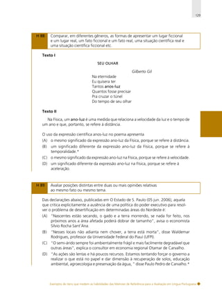 129

H 88

Comparar, em diferentes gêneros, as formas de apresentar um lugar ficcional
e um lugar real, um fato ficcional e um fato real, uma situação científica real e
uma situação científica ficcional etc.

Texto I
SEU OLHAR

Gilberto Gil
Na eternidade
Eu quisera ter
Tantos anos-luz
Quantos fosse precisar
Pra cruzar o túnel
Do tempo de seu olhar
Texto II
Na Física, um ano-luz é uma medida que relaciona a velocidade da luz e o tempo de
um ano e que, portanto, se refere à distância.
O uso da expressão científica anos-luz no poema apresenta
(A) o mesmo significado da expressão ano-luz da Física, porque se refere à distância.
(B)

um significado diferente da expressão ano-luz da Física, porque se refere à
temporalidade.*

(C) o mesmo significado da expressão ano-luz na Física, porque se refere à velocidade.
(D) um significado diferente da expressão ano-luz na Física, porque se refere à
aceleração.

H 89

Avaliar posições distintas entre duas ou mais opiniões relativas
ao mesmo fato ou mesmo tema.

Das declarações abaixo, publicadas em O Estado de S. Paulo (05 jun. 2006), aquela
que critica explicitamente a ausência de uma política do poder executivo para resolver o problema de desertificação em determinadas áreas do Nordeste é:
(A) “Nascentes estão secando, o gado e a terra morrendo, se nada for feito, nos
próximos anos a área afetada poderá dobrar de tamanho”, avisa o economista
Sílvio Rocha Sant’Ana.
(B)

“Nesses locais não adianta nem chover, a terra está morta”, disse Waldemar
Rodrigues, professor da Universidade Federal do Piauí (UFPI).

(C) “O semi-árido sempre foi ambientalmente frágil e mais facilmente degradável que
outras áreas”, explica o consultor em economia regional Otamar de Carvalho.
(D) “As ações são lentas e há poucos recursos. Estamos tentando forçar o governo a
realizar o que está no papel e dar dimensão à recuperação de solos, educação
ambiental, agroecologia e preservação da água, ” disse Paulo Pedro de Carvalho.*

Exemplos de itens que medem as habilidades das Matrizes de Referência para a Avaliação em Língua Portuguesa

 