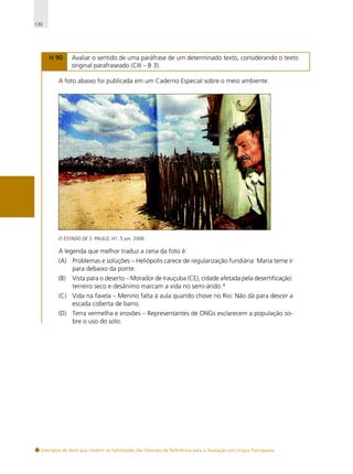 130

H 90

Avaliar o sentido de uma paráfrase de um determinado texto, considerando o texto
original parafraseado (CIII – B 3).

A foto abaixo foi publicada em um Caderno Especial sobre o meio ambiente.

O ESTADO DE S. PAULO, H1, 5 jun. 2006.

A legenda que melhor traduz a cena da foto é:
(A) Problemas e soluções – Heliópolis carece de regularização fundiária: Maria teme ir
para debaixo da ponte.
(B)

Vista para o deserto – Morador de Irauçuba (CE), cidade afetada pela desertificação:
terreiro seco e desânimo marcam a vida no semi-árido.*

(C) Vida na favela – Menino falta à aula quando chove no Rio: Não dá para descer a
escada coberta de barro.
(D) Terra vermelha e erosões – Representantes de ONGs esclarecem a população sobre o uso do solo.

Exemplos de itens que medem as habilidades das Matrizes de Referência para a Avaliação em Língua Portuguesa

 