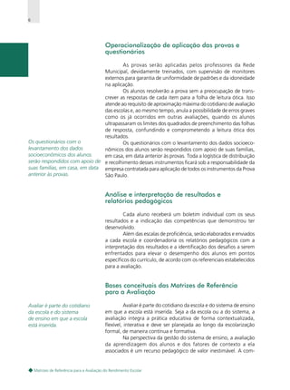6

Operacionalização de aplicação das provas e
questionários
As provas serão aplicadas pelos professores da Rede
Municipal, devidamente treinados, com supervisão de monitores
externos para garantia de uniformidade de padrões e da idoneidade
na aplicação.
Os alunos resolverão a prova sem a preocupação de transcrever as respostas de cada item para a folha de leitura ótica. Isso
atende ao requisito de aproximação máxima do cotidiano de avaliação
das escolas e, ao mesmo tempo, anula a possibilidade de erros graves
como os já ocorridos em outras avaliações, quando os alunos
ultrapassaram os limites dos quadrados de preenchimento das folhas
de resposta, confundindo e comprometendo a leitura ótica dos
resultados.
Os questionários com o
Os questionários com o levantamento dos dados socioecolevantamento dos dados
nômicos dos alunos serão respondidos com apoio de suas famílias,
socioeconômicos dos alunos
em casa, em data anterior às provas. Toda a logística de distribuição
serão respondidos com apoio de e recolhimento desses instrumentos ficará sob a responsabilidade da
suas famílias, em casa, em data empresa contratada para aplicação de todos os instrumentos da Prova
anterior às provas.
São Paulo.

Análise e interpretação de resultados e
relatórios pedagógicos
Cada aluno receberá um boletim individual com os seus
resultados e a indicação das competências que demonstrou ter
desenvolvido.
Além das escalas de proficiência, serão elaborados e enviados
a cada escola e coordenadoria os relatórios pedagógicos com a
interpretação dos resultados e a identificação dos desafios a serem
enfrentados para elevar o desempenho dos alunos em pontos
específicos do currículo, de acordo com os referenciais estabelecidos
para a avaliação.

Bases conceituais das Matrizes de Referência
para a Avaliação
Avaliar é parte do cotidiano
da escola e do sistema
de ensino em que a escola
está inserida.

Avaliar é parte do cotidiano da escola e do sistema de ensino
em que a escola está inserida. Seja a da escola ou a do sistema, a
avaliação integra a prática educativa de forma contextualizada,
flexível, interativa e deve ser planejada ao longo da escolarização
formal, de maneira contínua e formativa.
Na perspectiva da gestão do sistema de ensino, a avaliação
da aprendizagem dos alunos e dos fatores de contexto a ela
associados é um recurso pedagógico de valor inestimável. A com-

Matrizes de Referência para a Avaliação do Rendimento Escolar

 