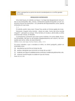 133

H 94

Inferir a perspectiva ou ponto de vista do narrador/poeta ou o conflito gerador
do enredo.
BRINQUEDOS INCENDIADOS

Uma noite houve um incêndio num bazar. E no fogo total desapareceram consumidos os seus brinquedos. Nós, crianças, conhecíamos aqueles brinquedos um por um,
de tanto mirá-los nos mostruários – uns, pendentes de longo barbantes; outros, apenas
entrevistos em suas caixa.
(...)
O incêndio, porém, levou tudo. O bazar ficou sendo um famoso galpão de cinzas.
Felizmente, ninguém tinha morrido – diziam em redor. Como não tinha morrido
ninguém? – pensavam as crianças. Tinha morrido um mundo, e, dentro dele, os olhos
amorosos das crianças, ali deixados.
E começávamos a pressentir que viriam outros incêndios. Em outras idades. De outros brinquedos. Até que um dia também desaparecêssemos sem socorro, nós, brinquedos que somos, talvez, de anjos distantes!
MEIRELES, Cecília. Janela mágica. São Paulo: Moderna, 2000. p. 13-14.

Os outros incêndios a que a narradora se refere, no último parágrafo, podem ser
entendidos como
(A) descobertas que ela faria ao longo da vida.
(B)

perdas e decepções que ocorreriam ao longo de sua vida.*

(C) acidentes com fogo em estabelecimentos comerciais e residenciais pertencentes a ela.
(D) violentas transformações na cidade em que ela morava.
Fonte: ENCCEJA, 2002.

Exemplos de itens que medem as habilidades das Matrizes de Referência para a Avaliação em Língua Portuguesa

 
