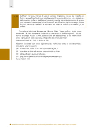 134

H 95

Justificar, no texto, marcas de uso de variação lingüística, no que diz respeito aos
fatores geográficos, históricos, sociológicos e técnicos; às diferenças entre os padrões
da linguagem oral e os padrões da linguagem escrita; à seleção de registro de acordo
com a situação interlocutiva (formal, informal); aos diferentes componentes do sistema
lingüístico em que a variação se manifesta: na fonética, no léxico, na morfologia, na
sintaxe.

O estudante Márcio de Azevedo, de 19 anos, fala a “língua surfista” e não pensa
em mudar. “É uma maneira de preservar as características de nosso grupo”, diz ele.
Para o psicólogo Ruy de Mathis, especializado em adolescentes, o uso intensivo de
gírias é prejudicial, pois exclui seus integrantes de um grupo maior.
Adaptado de O Estado de S. Paulo, 03 de julho de 1994.

Podemos concordar com o que o psicólogo diz no final do texto, se considerarmos a
gíria como uma linguagem
(A) inadequada, se for usada em todas as situações.*
(B)

que deve ser tolerada apenas no grupo dos surfistas.

(C) adequada para qualquer situação.
(D) prejudicial apenas quando usada por pequenos grupos.
Fonte: ENCCEJA, 2002.

Exemplos de itens que medem as habilidades das Matrizes de Referência para a Avaliação em Língua Portuguesa

 