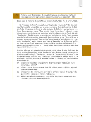 135

H 96

Avaliar, a partir da percepção da variação lingüística, os valores nela implicados
e conseqüentemente o preconceito a determinados grupos sociais (CIII – B 5).

Leia o relato de memórias do poeta Manuel Bandeira (Recife, 1886 – Rio de Janeiro, 1968).
Na “Evocação do Recife” as duas formas “Capiberibe – Capibaribe” têm dois motivos. O primeiro foi um episódio que se passou comigo na classe de Geografia do Colégio Pedro II. Era nosso professor o próprio diretor do Colégio – José Veríssimo. (...).
Certo dia perguntou à classe: “Qual o maior rio de Pernambuco?” Não quis eu que
ninguém se me antecipasse na resposta e gritei imediatamente do fundo da sala:
“Capibaribe!” Capibaribe com a, como sempre ouvi dizer no Recife. Fiquei perplexo
quando Veríssimo comentou, para grande divertimento da turma: “Bem se vê que o
senhor é um pernambucano!” (pronunciou “pernambucano” abrindo bem o e) e corrigiu: “Capiberibe”. Meti a viola no saco, mas na “Evocação” me desforrei do professor, intenção que ficaria para sempre desconhecida se eu não a revelasse aqui. (...).
Bandeira, Manuel. Itinerário de Pasárgada. In:____. Manuel Bandeira. Poesia completa e prosa. Rio de Janeiro: Nova
Aguilar, 1993. 51-52. volume único.

O poeta relembra um episódio que caracteriza a diversidade de usos da língua. No
texto, o poeta-aluno utiliza a forma “Capibaribe” para designar o rio de Pernambuco e
é corrigido pelo professor “Capiberibe”, seguido de “o divertimento da turma” e da
irônica postura do professor que “pronunciou ‘pernambucano’ abrindo bem o e”. A
postura do professor, em relação ao modo de falar do aluno-poeta, caracteriza um
possível caso de
(A) preconceito lingüístico, um julgamento do professor pelo modo que o aluno
pronunciou a palavra.*
(B)

diferença etária, um contraste de estilo dos falantes, aluno e professor, opostos
pela diferença de idade.

(C) erro de grafia das palavras, uma correção da forma de escrever do aluno-poeta,
que registrou a palavra de maneira inadequada.
(D) adequação da forma de expressão, uma análise do professor sobre as circunstâncias em que o ato de fala se produziu.

Exemplos de itens que medem as habilidades das Matrizes de Referência para a Avaliação em Língua Portuguesa

 