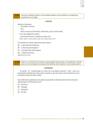 137

H 99

Formular hipóteses sobre o uso de determinadas normas gráficas e ortográficas,
presentes em um texto.
A BRUXA

Mariana comentou:
– Aí aparece a bruxa.
– Sim...
– Mas uma bruxa tão bonita, tão bonita, que só você vendo.
Foi aí que Rogerinho soltou:
– Bruxa bonita assim só podia ser fada, né?
BLOCH, Pedro. O menino falou e disse. Rio de Janeiro:Bloch,1974.

O travessão foi usado nesse texto para indicar
(A) a descrição do ambiente.
(B)

a fala das personagens.*

(C) a emoção das personagens.
(D) a beleza da bruxa.
Fonte: ENCCEJA, 2002.

H 100 Aplicar os conhecimentos sobre as regularidades observadas em paradigmas morfológicos como estratégias de solução de problemas de ortografia e acentuação gráfica.
DEFINIÇÃO

O prefixo “bi” acrescentado no início de uma palavra significa “dois” como em
bicampeão (campeão por duas vezes), bicolor (o que tem duas cores), bimestral (o que
acontece de dois em dois meses).
Qual alternativa apresenta uma palavra que pode ser descrita pelo mesmo processo
apresentado na definição acima?
(A) Bicicleta.*
(B)

Biologia.

(C) Biografia
(D) Bicudo.

Exemplos de itens que medem as habilidades das Matrizes de Referência para a Avaliação em Língua Portuguesa

 