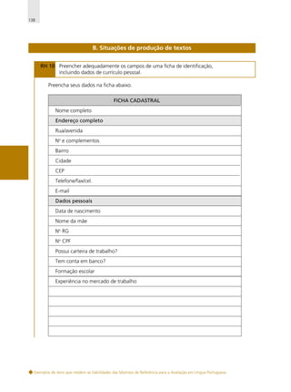 138

B. Situações de produção de textos
RH 10 Preencher adequadamente os campos de uma ficha de identificação,
incluindo dados de currículo pessoal.
Preencha seus dados na ficha abaixo.
FICHA CADASTRAL
Nome completo
Endereço completo
Rua/avenida
No e complementos
Bairro
Cidade
CEP
Telefone/fax/cel.
E-mail
Dados pessoais
Data de nascimento
Nome da mãe
No RG
No CPF
Possui carteira de trabalho?
Tem conta em banco?
Formação escolar
Experiência no mercado de trabalho

Exemplos de itens que medem as habilidades das Matrizes de Referência para a Avaliação em Língua Portuguesa

 