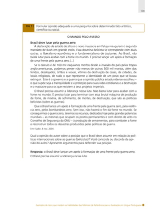 139

RH 11 Formular opinião adequada a uma pergunta sobre determinado fato artístico,
científico ou social.
O MUNDO PELO AVESSO

Brasil deve lutar pela guerra zero
A declaração de estado de sítio e o novo massacre em Faluja inauguram o segundo
mandato de Bush em grande estilo. Essa doutrina belicista se corresponde com duas
outras: o liberalismo econômico e o fundamentalismo de costumes. Ao Brasil, não
basta lutar para acabar com a fome no mundo. É preciso lançar um apelo à formação
de uma frente pela guerra zero.(...)
Se o cálculo é de 100 mil iraquianos mortos desde a invasão do país pelas tropas
anglo-americanas, podemos prever não menos de outros 500 mil mortos, além dos
feridos, desalojados, órfãos e viúvas, vítimas da destruição de casas, de cidades, de
locais religiosos, de tudo o que represente a identidade de um povo que se busca
extinguir. Este é o governo e a guerra que a opinião pública estadunidense escolheu –
o que supõe seja a tranqüilidade e a proteção para suas vidas cotidianas e a destruição
e o massacre para os que resistem a seus projetos imperiais.
O Brasil precisa assumir a liderança nessa luta. Não basta lutar para acabar com a
fome no mundo. É preciso lutar para terminar com essa brutal máquina de produção
de fome, de miséria, de sofrimento, de mortes, de destruição, que são as políticas
belicistas (sobre as guerras).
Que o Brasil lance um apelo à formação de uma frente pela guerra zero, pela violência zero, pelos bombardeios zero. Sem isso, não haverá o fim da fome no mundo. Se
conseguirmos o guerra zero, teremos os recursos, dedicados hoje pelas grandes potencias
mundiais – as mesmas que ocupam os postos permanentes e com direito de veto no
Conselho de Segurança da ONU – à produção de armamentos, para combater a fome
e reconstruir todos os desastres produzidos pelas políticas de guerra.
Emir Sader, 8 nov. 2004.

Qual a opinião do autor sobre a posição que o Brasil deve assumir em relação às políticas internacionais sobre as guerras (belicistas)? Você concorda ou discorda da opinião do autor? Apresente argumentos para defender sua posição.
Resposta: o Brasil deve lançar um apelo à formação de uma frente pela guerra zero.
O Brasil precisa assumir a liderança nessa luta.

Exemplos de itens que medem as habilidades das Matrizes de Referência para a Avaliação em Língua Portuguesa

 