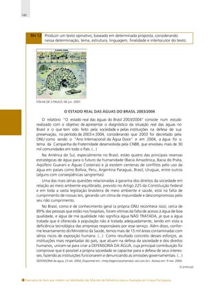 140

RH 12 Produzir um texto opinativo, baseado em determinada proposta, considerando
nessa determinação, tema, estrutura, linguagem, finalidade e interlocutor do texto.

FOLHA DE S.PAULO, 06 jun. 2007.

O ESTADO REAL DAS ÁGUAS DO BRASIL 2003/2004

O relatório “O estado real das águas do Brasil 2003/2004” consiste num estudo
realizado com o objetivo de apresentar o diagnóstico da situação real das águas no
Brasil e o que tem sido feito pela sociedade e pelas instituições na defesa de sua
preservação, no período de 2003 e 2004, considerando que 2003 foi decretado pela
ONU como sendo o “Ano Internacional da Água Doce” e em 2004, a água foi o
tema da Campanha da Fraternidade desenvolvida pela CNBB, que envolveu mais de 30
mil comunidades em todo o País. (...)
Na América do Sul, especialmente no Brasil, estão quatro das principais reservas
estratégicas de água para o futuro da humanidade (Bacia Amazônica, Bacia do Prata,
Aqüífero Guarani e Águas Costeiras) e já existem centenas de conflitos pelo uso da
água em paises como Bolívia, Peru, Argentina Paraguai, Brasil, Uruguai, entre outros
(alguns com conseqüências sangrentas).
Uma das mais sérias questões relacionadas à garantia dos direitos da sociedade em
relação ao meio ambiente equilibrado, previsto no Artigo 225 da Constituição Federal
e em toda a vasta legislação brasileira de meio ambiente e saúde, está na falta de
cumprimento de nossas leis, gerando um clima de impunidade e descompromisso pelo
seu não cumprimento.
No Brasil, como é de conhecimento geral (a própria ONU reconhece isso), cerca de
89% das pessoas que estão nos hospitais, foram vítimas da falta de acesso à água de boa
qualidade, e água de má qualidade não significa água NÃO TRATADA, já que a água
tratada que é oferecida à população não é tratada adequadamente, tendo em vista a
deficiência tecnológica das empresas responsáveis por esse serviço. Além disso, conforme levantamento do Ministério da Saúde, temos mais de 15 mil áreas contaminadas com
sérios riscos de exposição humana. (...) Como resultado concreto desses esforços, as
instituições mais respeitadas do país, que atuam na defesa da sociedade e dos direitos
humanos, uniram-se para criar a DEFENSORIA DA ÁGUA, cuja principal contribuição foi
comprovar que é possível a própria sociedade se capacitar para a defesa de seus interesses, fazendo as instituições funcionarem e denunciando as omissões governamentais. (...)
DEFENSORIA da água, 23 set. 2004, Disponível em: <http://agenciacartamaior.uol.com.br>. Acesso em: 9 nov. 2004.
(Continua)

Exemplos de itens que medem as habilidades das Matrizes de Referência para a Avaliação em Língua Portuguesa

 