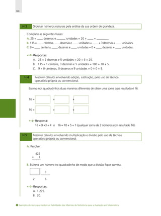 146

H3

Ordenar números naturais pela análise da sua ordem de grandeza.

Complete as seguintes frases:
A. 25 = —— dezenas e ——— unidades = 20 + —— = ————.
B. 135 = —— centena, ——dezenas e —— unidades = —— + 3 dezenas + —— unidades.
C. 9 = —— centena, —— dezenas e —— unidades = 0 + —— dezenas + —— unidades.
Respostas:
A. 25 = 2 dezenas e 5 unidades = 20 + 5 = 25.
B. 135 = 1 centena, 3 dezenas e 5 unidades = 100 + 30 + 5.
C. 9 = 0 centenas, 0 dezenas e 9 unidades = 0 + 0 + 9.
H4

Resolver cálculos envolvendo adição, subtração, pelo uso de técnica
operatória própria ou convencional.

Escreva nos quadradinhos duas maneiras diferentes de obter uma soma cujo resultado é 16.

16 =

+

+

16 =

+

+

Resposta:
16 = 9 +3 + 4 e 16 = 10 + 5 + 1 (qualquer soma de 3 números com resultado 16).
H5

Resolver cálculos envolvendo multiplicação e divisão pelo uso de técnica
operatória própria ou convencional.

A. Resolver:

x

425
3

B. Escreva um número no quadradinho de modo que a divisão fique correta.
3
2

6

Respostas:
A. 1.275.
B. 20.
Exemplos de itens que medem as habilidades das Matrizes de Referência para a Avaliação em Matemática

 