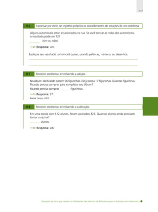 147

H6

Expressar por meio de registros próprios os procedimentos de soluções de um problema.

Alguns automóveis estão estacionados na rua. Se você contar as rodas dos automóveis,
o resultado pode ser 72?
(sim ou não)
Resposta: sim.
Explique seu resultado como você quiser, usando palavras, números ou desenhos.

H7

Resolver problemas envolvendo a adição.

No álbum do Ricardo cabem 56 figurinhas. Ele já colou 19 figurinhas. Quantas figurinhas
Ricardo precisa comprar para completar seu álbum?
Ricardo precisa comprar

figurinhas.

Resposta: 37.
Fonte: Saresp, 2005.

H8

Resolver problemas envolvendo a subtração.

Em uma escola com 612 alunos, foram vacinados 325. Quantos alunos ainda precisam
tomar a vacina?
alunos.
Resposta: 287.

Exemplos de itens que medem as habilidades das Matrizes de Referência para a Avaliação em Matemática

 