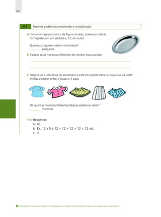 148

H9

Resolver problemas envolvendo a multiplicação.

A. Em uma travessa como a da figura ao lado, podemos colocar
5 croquetes em um sentido e, 12, em outro.
Quantos croquetes cabem na travessa?
croquetes.
B. Escreva duas maneiras diferentes de resolver esta questão.

C. Regina vai a uma festa de aniversário e está em dúvida sobre a roupa que vai vestir.
Precisa escolher entre 2 blusas e 3 saias.

De quantas maneiras diferentes Regina poderá se vestir?
maneiras.

Respostas:
A. 60.
B. Ex. 12 x 5 e 12 + 12 + 12 + 12 + 12 etc.
C. 6.

Exemplos de itens que medem as habilidades das Matrizes de Referência para a Avaliação em Matemática

 