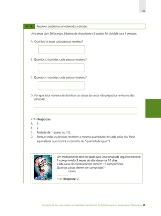 149

H 10

Resolver problemas envolvendo a divisão.

Uma cesta com 20 laranjas, 8 barras de chocolates e 2 queijos foi dividida para 4 pessoas:
A. Quantas laranjas cada pessoa recebeu?

B. Quantos chocolates cada pessoa recebeu?

C. Quantos chocolates cada pessoa recebeu?

D. Por que esta maneira de distribuir as coisas da cesta não prejudica nenhuma das
pessoas?

Respostas:
A.

5.

B.

2.

C.

Metade de 1 queijo ou 1/2.

D.

Porque todas as pessoas recebem a mesma quantidade de cada coisa (ou frase
equivalente que mostra o conceito de "quantidade igual").

Um medicamento deve ser dado para uma pessoa da seguinte maneira:
1 comprimido 3 vezes ao dia durante 10 dias.
Cada caixa do medicamento contem 15 comprimidos.
Quantas caixas devem ser compradas?
caixas.
Resposta: 2.

Exemplos de itens que medem as habilidades das Matrizes de Referência para a Avaliação em Matemática

 