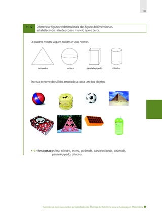 151

H 12

Diferenciar figuras tridimensionais das figuras bidimensionais,
estabelecendo relações com o mundo que o cerca.

O quadro mostra alguns sólidos e seus nomes.

tetraedro

esfera

paralelepípedo

cilindro

Escreva o nome do sólido associado a cada um dos objetos.

Respostas: esfera, cilindro, esfera, pirâmide, paralelepípedo, pirâmide,
paralelepípedo, cilindro.

Exemplos de itens que medem as habilidades das Matrizes de Referência para a Avaliação em Matemática

 
