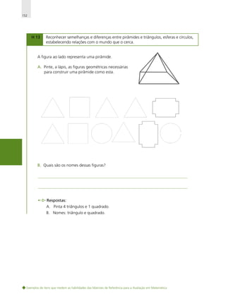152

H 13

Reconhecer semelhanças e diferenças entre pirâmides e triângulos, esferas e círculos,
estabelecendo relações com o mundo que o cerca.

A figura ao lado representa uma pirâmide.
A. Pinte, a lápis, as figuras geométricas necessárias
para construir uma pirâmide como esta.

B. Quais são os nomes dessas figuras?

Respostas:
A. Pinta 4 triângulos e 1 quadrado.
B. Nomes: triângulo e quadrado.

Exemplos de itens que medem as habilidades das Matrizes de Referência para a Avaliação em Matemática

 