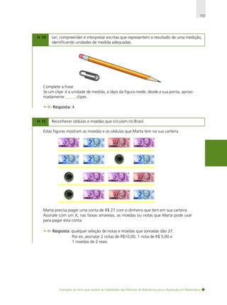 153

H 14

Ler, compreender e interpretar escritas que representem o resultado de uma medição,
identificando unidades de medida adequadas.

Complete a frase
Se um clipe é a unidade de medida, o lápis da figura mede, desde a sua ponta, aproximadamente
clipes.
Resposta: 4.
H 15

Reconhecer cédulas e moedas que circulam no Brasil.

Estas figuras mostram as moedas e as cédulas que Marta tem na sua carteira.

Marta precisa pagar uma conta de R$ 27 com o dinheiro que tem em sua carteira.
Assinale com um X, nas faixas amarelas, as moedas ou notas que Marta pode usar
para pagar esta conta.
Resposta: qualquer seleção de notas e moedas que somadas dão 27.
Por ex. assinalar 2 notas de R$10,00, 1 nota de R$ 5,00 e
1 moedas de 2 reais.

Exemplos de itens que medem as habilidades das Matrizes de Referência para a Avaliação em Matemática

 