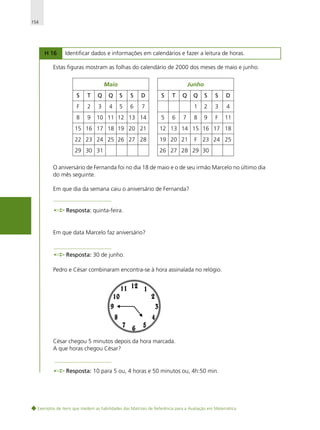 154

H 16

Identificar dados e informações em calendários e fazer a leitura de horas.

Estas figuras mostram as folhas do calendário de 2000 dos meses de maio e junho.
Maio

Junho

S

T

Q

Q

S

S

D

F

2

3

4

5

6

7

8

9

10 11 12 13 14

S

6

Q

7

Q

S

S

D

1
5

T

2

3

4

8

9

F

11

15 16 17 18 19 20 21

12 13 14 15 16 17 18

22 23 24 25 26 27 28

19 20 21

29 30 31

26 27 28 29 30

F 23 24 25

O aniversário de Fernanda foi no dia 18 de maio e o de seu irmão Marcelo no último dia
do mês seguinte.
Em que dia da semana caiu o aniversário de Fernanda?

Resposta: quinta-feira.

Em que data Marcelo faz aniversário?

Resposta: 30 de junho.
Pedro e César combinaram encontra-se à hora assinalada no relógio.

César chegou 5 minutos depois da hora marcada.
A que horas chegou César?

Resposta: 10 para 5 ou, 4 horas e 50 minutos ou, 4h:50 min.

Exemplos de itens que medem as habilidades das Matrizes de Referência para a Avaliação em Matemática

 