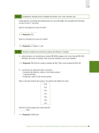 155

H 17

Estabelecer relações entre unidades de tempo: ano, mês, semana, dia.

Carlos ganhou uma bolsa de estudos para um curso de Inglês com duração de 9 semanas
e início no dia 1° de julho.
Qual é a duração do curso em dias?

Resposta: 63.
Qual é a duração do curso em meses?

Resposta: 2 meses e 1 dia.
H 18

Resolver problemas envolvendo valores de cédulas e moedas.

A. João comprou um sorvete que custava R$ 0,80 e pagou com uma nota de R$ 5,00.
Recebeu de troco 5 moedas. Que troco ele recebeu e em que moedas?
Resposta: R$ 4,20 em quatro moedas de R$ 1,00 e uma moeda de R$ 0,20.

B. Luciana foi ao supermercado e comprou:
- 2 pacotes de bolacha, cada um do mesmo preço.
- 1 pacote de leite.
- 4 iogurtes, cada um do mesmo preço.
Veja a nota da compra de Luciana. Os valores são dados em reais.
0,80
0,50
0,80
0,50
0,80
0,80
0,60

Quanto Luciana pagou por cada iogurte?
reais
Resposta: 0,80 reais.

Exemplos de itens que medem as habilidades das Matrizes de Referência para a Avaliação em Matemática

 