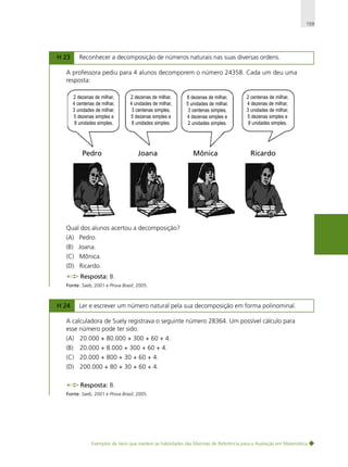 159

H 23

Reconhecer a decomposição de números naturais nas suas diversas ordens.

A professora pediu para 4 alunos decomporem o número 24358. Cada um deu uma
resposta:
2 dezenas de milhar,
4 centenas de milhar,
3 unidades de milhar,
5 dezenas simples e
8 unidades simples.

Pedro

2 dezenas de milhar,
4 unidades de milhar,
3 centenas simples,
5 dezenas simples e
8 unidades simples.

Joana

8 dezenas de milhar,
5 unidades de milhar,
3 centenas simples,
4 dezenas simples e
2 unidades simples.

Mônica

2 centenas de milhar,
4 dezenas de milhar,
3 unidades de milhar,
5 dezenas simples e
8 unidades simples.

Ricardo

Qual dos alunos acertou a decomposição?
(A) Pedro.
(B) Joana.
(C) Mônica.
(D) Ricardo.
Resposta: B.
Fonte: Saeb, 2001 e Prova Brasil, 2005.

H 24

Ler e escrever um número natural pela sua decomposição em forma polinominal.

A calculadora de Suely registrava o seguinte número 28364. Um possível cálculo para
esse número pode ter sido:
(A) 20.000 + 80.000 + 300 + 60 + 4.
(B)

20.000 + 8.000 + 300 + 60 + 4.

(C) 20.000 + 800 + 30 + 60 + 4.
(D) 200.000 + 80 + 30 + 60 + 4.
Resposta: B.
Fonte: Saeb, 2001 e Prova Brasil, 2005.

Exemplos de itens que medem as habilidades das Matrizes de Referência para a Avaliação em Matemática

 
