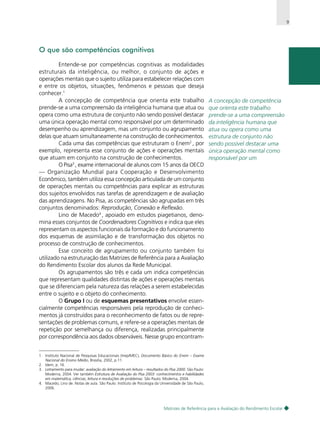 9

O que são competências cognitivas
Entende-se por competências cognitivas as modalidades
estruturais da inteligência, ou melhor, o conjunto de ações e
operações mentais que o sujeito utiliza para estabelecer relações com
e entre os objetos, situações, fenômenos e pessoas que deseja
conhecer.1
A concepção de competência que orienta este trabalho
prende-se a uma compreensão da inteligência humana que atua ou
opera como uma estrutura de conjunto não sendo possível destacar
uma única operação mental como responsável por um determinado
desempenho ou aprendizagem, mas um conjunto ou agrupamento
delas que atuam simultaneamente na construção de conhecimentos.
Cada uma das competências que estruturam o Enem2 , por
exemplo, representa esse conjunto de ações e operações mentais
que atuam em conjunto na construção de conhecimentos.
O Pisa3 , exame internacional de alunos com 15 anos da OECD
— Organização Mundial para Cooperação e Desenvolvimento
Econômico, também utiliza essa concepção articulada de um conjunto
de operações mentais ou competências para explicar as estruturas
dos sujeitos envolvidos nas tarefas de aprendizagem e de avaliação
das aprendizagens. No Pisa, as competências são agrupadas em três
conjuntos denominados: Reprodução, Conexão e Reflexão.
Lino de Macedo4 , apoiado em estudos piagetianos, denomina esses conjuntos de Coordenadores Cognitivos e indica que eles
representam os aspectos funcionais da formação e do funcionamento
dos esquemas de assimilação e de transformação dos objetos no
processo de construção de conhecimentos.
Esse conceito de agrupamento ou conjunto também foi
utilizado na estruturação das Matrizes de Referência para a Avaliação
do Rendimento Escolar dos alunos da Rede Municipal.
Os agrupamentos são três e cada um indica competências
que representam qualidades distintas de ações e operações mentais
que se diferenciam pela natureza das relações a serem estabelecidas
entre o sujeito e o objeto do conhecimento.
O Grupo I ou de esquemas presentativos envolve essencialmente competências responsáveis pela reprodução de conhecimentos já construídos para o reconhecimento de fatos ou de representações de problemas comuns, e refere-se a operações mentais de
repetição por semelhança ou diferença, realizadas principalmente
por correspondência aos dados observáveis. Nesse grupo encontram-

A concepção de competência
que orienta este trabalho
prende-se a uma compreensão
da inteligência humana que
atua ou opera como uma
estrutura de conjunto não
sendo possível destacar uma
única operação mental como
responsável por um

1. Instituto Nacional de Pesquisas Educacionais (Inep/MEC), Documento Básico do Enem – Exame
Nacional do Ensino Médio, Brasília, 2002, p.11.
2. Idem, p. 16.
3. Letramento para mudar: avaliação do letramento em leitura – resultados do Pisa 2000. São Paulo:
Moderna, 2004. Ver também Estrutura de Avaliação do Pisa 2003: conhecimentos e habilidades
em matemática, ciências, leitura e resoluções de problemas. São Paulo: Moderna, 2004.
4. Macedo, Lino de. Notas de aula. São Paulo: Instituto de Psicologia da Universidade de São Paulo,
2006.

Matrizes de Referência para a Avaliação do Rendimento Escolar

 