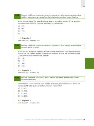 163

H 32

Resolver problemas expressos oralmente ou por enunciados escritos, envolvendo a
adição e a subtração, em situações relacionadas aos seus diversos significados.

Numa fazenda, havia 524 bois. Na feira de gado, o fazendeiro vendeu 183 de seus bois
e comprou mais 266 bois. Quantos bois há agora na fazenda?
(A) 507.
(B)

607.

(C) 707.
(D) 727.
Resposta: B.
Fonte: Saeb, 2001 e Prova Brasil, 2005.

H 33

Resolver problemas expressos oralmente ou por enunciados escritos, envolvendo a
multiplicação e a divisão.

Numa gincana, as equipes deveriam recolher latinhas de alumínio. Uma equipe recolheu
5 sacos de 100 latinhas cada e outra equipe recolheu 3 sacos de 50 latinhas cada.
Quantas latinhas foram recolhidas ao todo?
(A) 100.
(B)

150.

(C) 500.
(D) 650.
Resposta: D.
Fonte: Saeb, 2001 e Prova Brasil, 2005.

H 34

Resolver problemas utilizando a escrita decimal de cédulas e moedas do sistema
monetário brasileiro.

Fernando tem, no seu cofrinho, cinco moedas de R$ 0,05, oito moedas de R$ 0,10 e três
moedas de R$ 0,25. Que quantia Fernando tem no cofrinho?
(A) R$ 1,55.
(B)

R$ 1,80.

(C) R$ 2,05.
(D) R$ 4,05.
Resposta: B.
Fonte: Saeb, 2001 e Prova Brasil, 2005.

Exemplos de itens que medem as habilidades das Matrizes de Referência para a Avaliação em Matemática

 