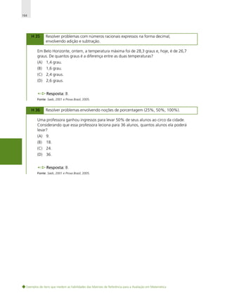 164

H 35

Resolver problemas com números racionais expressos na forma decimal,
envolvendo adição e subtração.

Em Belo Horizonte, ontem, a temperatura máxima foi de 28,3 graus e, hoje, é de 26,7
graus. De quantos graus é a diferença entre as duas temperaturas?
(A) 1,4 grau.
(B)

1,6 grau.

(C) 2,4 graus.
(D) 2,6 graus.
Resposta: B.
Fonte: Saeb, 2001 e Prova Brasil, 2005.

H 36

Resolver problemas envolvendo noções de porcentagem (25%, 50%, 100%).

Uma professora ganhou ingressos para levar 50% de seus alunos ao circo da cidade.
Considerando que essa professora leciona para 36 alunos, quantos alunos ela poderá
levar?
(A) 9.
(B)

18.

(C) 24.
(D) 36.
Resposta: B.
Fonte: Saeb, 2001 e Prova Brasil, 2005.

Exemplos de itens que medem as habilidades das Matrizes de Referência para a Avaliação em Matemática

 