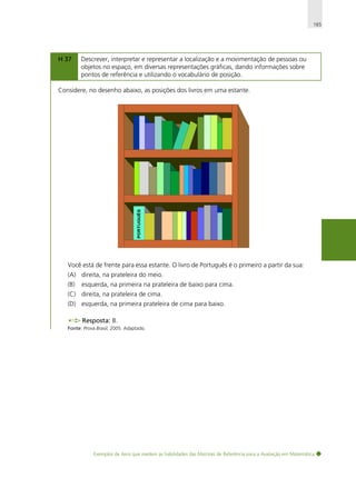165

H 37

Descrever, interpretar e representar a localização e a movimentação de pessoas ou
objetos no espaço, em diversas representações gráficas, dando informações sobre
pontos de referência e utilizando o vocabulário de posição.

Considere, no desenho abaixo, as posições dos livros em uma estante.

Você está de frente para essa estante. O livro de Português é o primeiro a partir da sua:
(A) direita, na prateleira do meio.
(B)

esquerda, na primeira na prateleira de baixo para cima.

(C) direita, na prateleira de cima.
(D) esquerda, na primeira prateleira de cima para baixo.
Resposta: B.
Fonte: Prova Brasil, 2005. Adaptado.

Exemplos de itens que medem as habilidades das Matrizes de Referência para a Avaliação em Matemática

 