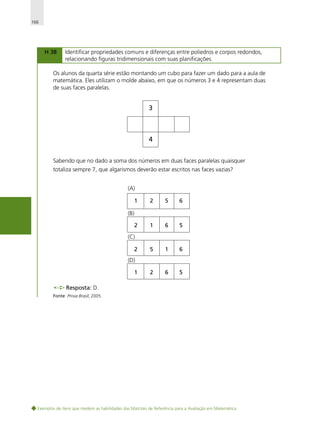 166

H 38

Identificar propriedades comuns e diferenças entre poliedros e corpos redondos,
relacionando figuras tridimensionais com suas planificações.

Os alunos da quarta série estão montando um cubo para fazer um dado para a aula de
matemática. Eles utilizam o molde abaixo, em que os números 3 e 4 representam duas
de suas faces paralelas.

3

4
Sabendo que no dado a soma dos números em duas faces paralelas quaisquer
totaliza sempre 7, que algarismos deverão estar escritos nas faces vazias?
(A)
1

2

5

6

1

6

5

5

1

6

2

6

5

(B)
2
(C)
2
(D)
1
Resposta: D.
Fonte: Prova Brasil, 2005.

Exemplos de itens que medem as habilidades das Matrizes de Referência para a Avaliação em Matemática

 