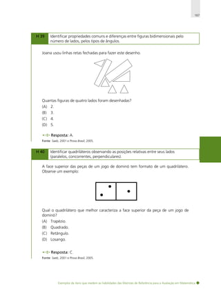 167

H 39

Identificar propriedades comuns e diferenças entre figuras bidimensionais pelo
número de lados, pelos tipos de ângulos.

Joana usou linhas retas fechadas para fazer este desenho.

Quantas figuras de quatro lados foram desenhadas?
(A) 2.
(B)

3.

(C) 4.
(D) 5.
Resposta: A.
Fonte: Saeb, 2001 e Prova Brasil, 2005.

H 40

Identificar quadriláteros observando as posições relativas entre seus lados
(paralelos, concorrentes, perpendiculares).

A face superior das peças de um jogo de dominó tem formato de um quadrilátero.
Observe um exemplo:

Qual o quadrilátero que melhor caracteriza a face superior da peça de um jogo de
dominó?
(A) Trapézio.
(B)

Quadrado.

(C) Retângulo.
(D) Losango.
Resposta: C.
Fonte: Saeb, 2001 e Prova Brasil, 2005.

Exemplos de itens que medem as habilidades das Matrizes de Referência para a Avaliação em Matemática

 
