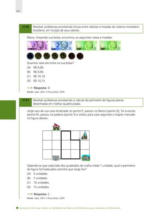 170

H 46

Resolver problemas envolvendo trocas entre cédulas e moedas do sistema monetário
brasileiro, em função de seus valores.

Maria, limpando sua bolsa, encontrou as seguintes notas e moedas:

Quantos reais ela tinha na sua bolsa?
(A) R$ 9,00.
(B)

R$ 9,90.

(C) R$ 10,10.
(D) R$ 10,15.
Resposta: D.
Fonte: Saeb, 2001 e Prova Brasil, 2005.

H 47

Resolver problemas envolvendo o cálculo do perímetro de figuras planas
desenhadas em malhas quadriculadas.

Jorge saiu de sua casa localizada no ponto P, passou no Banco (ponto Q), foi à escola
(ponto R), passou na padaria (ponto S) e voltou para casa seguindo o trajeto marcado
na figura abaixo.

Sabendo-se que cada lado dos quadrados da malha mede 1 unidade, qual o perímetro
da figura formada pelo caminho que Jorge fez?
(A) 5 unidades.
(B)

7 unidades.

(C) 10 unidades.
(D) 15 unidades.
Resposta: C.
Fonte: Saeb, 2001 e Prova Brasil, 2005.

Exemplos de itens que medem as habilidades das Matrizes de Referência para a Avaliação em Matemática

 