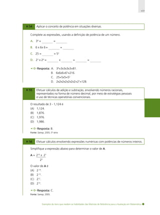 177

H 54

Aplicar o conceito de potência em situações diversas.

Complete as expressões, usando a definição de potência de um número.
A. 34 = _____________ = _____________
B. 6 x 6x 6 = _____________ = _____________
C. 25 = _____________ = 52
D. 23 x 24 = _____________ x _____________ = _____________ = _____________
Resposta: A. 34=3x3x3x3=81.
B. 6x6x6=63=216.
C. 25=5x5=52.
D. 2x2x2x2x2x2x2=27=128.
H 55

Efetuar cálculos de adição e subtração, envolvendo números racionais,
representados na forma de número decimal, por meio de estratégias pessoais
e uso de técnicas operatórias convencionais.

O resultado de 3 - 1,124 é
(A) 1,124.
(B)

1,876.

(C) 1,976.
(D) 1,986.
Resposta: B.
Fonte: Saresp, 2005, 5ª série.

H 56

Efetuar cálculos envolvendo expressões numéricas com potências de números inteiros.

Simplifique a expressão abaixo para determinar o valor de A.
A = 210 x 27
25
O valor de A é
(A) 2-14.
(B)

2-12.

(C) 212.
(D) 214.
Resposta: C.
Fonte: Saresp, 2005.

Exemplos de itens que medem as habilidades das Matrizes de Referência para a Avaliação em Matemática

 