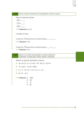 179

H 59

Efetuar cálculos envolvendo raiz quadrada de números naturais.

Efetue os seguintes cálculos:
81 = _____.
16 = _____.
64 = _____.
Respostas: 9, 4, 8.
Complete as frases:
O valor de

32 está entre os números inteiros _____ e _____.

Resposta: 5 e 6.

O valor de

19 está entre os números inteiros _____ e _____.

Resposta: 4 e 5.
H 60

Aplicar uma ordem de operações ao resolver problemas
(parênteses, multiplicação, divisão, adição e subtração).

Resolver as seguintes expressões numéricas
A. [6 + (9 / 3) . (2 + 2 + 42) - 170 . (40 : 8 - 3)] / 8 =
B. -9 + {+[+2 - 1+(-50 + 28)]} =
C. (- 4 - 1) . (-9 + 6) - (-15 + 3) ÷ (-1 - 5) =
D. 30 - 82 ÷ 25 =
Resposta: A. -49/2.
B. -30.
C. 13.
D. 28.

Exemplos de itens que medem as habilidades das Matrizes de Referência para a Avaliação em Matemática

 