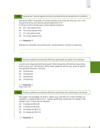 181

H 63

Expressar por meio de registros escritos os procedimentos de soluções de um problema.

Para pintar 300m2 de parede, um pintor escolheu uma marca de tinta que, com uma
lata permite pintar uma área de aproximadamente 21m2.
O número mínimo de latas que o pintor deverá comprar é
(A) 20 e não sobrará tinta.
(B)

19 e ainda sobrará tinta.

(C) 17 e não sobrará tinta.
(D) 15 e ainda sobrará tinta.
Resposta: D.
Explique seu resultado como você quiser: usando palavras, números ou desenhos.

H 64

Resolver problemas envolvendo diferentes significados da adição e da subtração.

Luís tem uma coleção de bolinhas de gude. Ontem ele ganhou 24 bolinhas novas de seu
primo e ficou com 150 bolinhas. Desse modo, podemos afirmar que, antes de ganhar
esse presente do primo, Luís tinha
(A) 124 bolinhas.
(B)

125 bolinhas.

(C) 126 bolinhas.
(D) 174 bolinhas.
Resposta: C.
Fonte: Saresp, 2005.

H 65

Resolver problemas envolvendo diferentes significados da multiplicação e da divisão.

Para pagar uma passagem de ônibus urbano que custa R$1,25 Cristina entregou ao
cobrador X moedas de R$ 0,10 e Y moedas de R$ 0,05, totalizando 16 moedas e não
recebeu troco. Cristina deu ao cobrador
(A) 5 moedas de R$ 0,05.
(B)

7 moedas de R$ 0,05.

(C) 10 moedas de R$ 0,10.
(D) 12 moedas de R$ 0,10.
Resposta: B.

Exemplos de itens que medem as habilidades das Matrizes de Referência para a Avaliação em Matemática

 