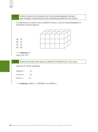186

H 71

Indicar o volume de um recipiente em forma de paralelepípedo retângulo
pela contagem ou estimativa de cubos utilizados para preencher seu interior.

Considerando um cubinho como unidade de volume, o volume do paralelepípedo representado na figura abaixo é

(A) 10.
(B)

15.

(C) 25.
(D) 30.
Resposta: D.
Fonte: Saresp, 2005.

H 72

Realizar conversões entre algumas unidades de medida de área, mais usuais.

Expresse em metros quadrados:
500 dm2 =

m2.

3,5 km2 =

m2 .

56 cm2 =

m2.

Resposta: 5000 m2, 3.500.000 m2 e 0,0056 m2.

Exemplos de itens que medem as habilidades das Matrizes de Referência para a Avaliação em Matemática

 