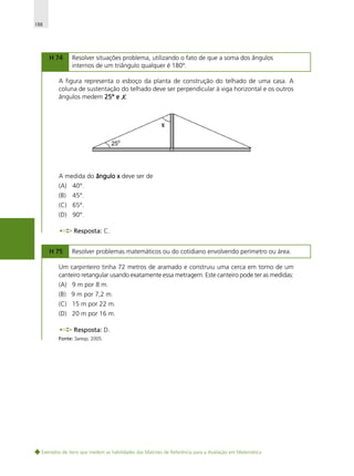 188

H 74

Resolver situações problema, utilizando o fato de que a soma dos ângulos
internos de um triângulo qualquer é 180º.

A figura representa o esboço da planta de construção do telhado de uma casa. A
coluna de sustentação do telhado deve ser perpendicular à viga horizontal e os outros
ângulos medem 25° e X.

A medida do ângulo x deve ser de
(A) 40°.
(B)

45°.

(C) 65°.
(D) 90°.
Resposta: C.
H 75

Resolver problemas matemáticos ou do cotidiano envolvendo perímetro ou área.

Um carpinteiro tinha 72 metros de aramado e construiu uma cerca em torno de um
canteiro retangular usando exatamente essa metragem. Este canteiro pode ter as medidas:
(A) 9 m por 8 m.
(B) 9 m por 7,2 m.
(C) 15 m por 22 m.
(D) 20 m por 16 m.
Resposta: D.
Fonte: Saresp, 2005.

Exemplos de itens que medem as habilidades das Matrizes de Referência para a Avaliação em Matemática

 