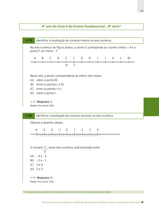 191

4º ano do Ciclo II do Ensino Fundamental – 8ª série*

H 79

Identificar a localização de números inteiros na reta numérica.

Na reta numérica da figura abaixo, o ponto E corresponde ao número inteiro - 9 e o
ponto F, ao inteiro - 7.
A

B

C

D

E

F

-9

G

H

I

J

K

L

M

-7

Nessa reta, o ponto correspondente ao inteiro zero estará
(A) sobre o ponto M.
(B)

entre os pontos L e M.

(C) entre os pontos I e J.
(D) sobre o ponto J.
Resposta: C.
Fonte: Prova Brasil, 2005.

H 80

Identificar a localização de números racionais na reta numérica.

Observe o desenho abaixo.
-4

-3

-2

-1

0

1

2

3

4

O número 11, nesta reta numérica, está localizado entre
4
(A) - 4 e - 3.
(B)

- 2 e - 1.

(C) 3 e 4.
(D) 2 e 3.
Resposta: D.
Fonte: Prova Brasil, 2005.

* Os exemplos de questões sem indicação de fonte foram construídos para esta edição.

Exemplos de itens que medem as habilidades das Matrizes de Referência para a Avaliação em Matemática

 