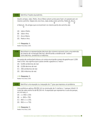 193

H 83

Identificar frações equivalentes.

Quatro amigos, João, Pedro, Ana e Maria saíram juntos para fazer um passeio por um
mesmo caminho. Depois de uma hora, João andou 6 do caminho, Pedro 9, Ana 3
8
12
8
e Maria 4 . Os amigos que se encontram no mesmo ponto do caminho são
6
(A) João e Pedro.
(B)

João e Ana.

(C) Ana e Maria.
(D) Pedro e Ana.
Resposta: A.
Fonte: Prova Brasil, 2005.

H 84

Reconhecer as representações decimais dos números racionais como uma extensão
do sistema de numeração decimal, identificando a existência de "ordens"
como décimos, centésimos e milésimos.

Um posto de combustível colocou um cartaz anunciando o preço da gasolina por 2,206
reais o litro. Isso significa que o posto vende a gasolina a 2 reais e
(A) 0,206 centésimos de real.
(B)

0,206 décimos de real.

(C) 206 centésimos de real.
(D) 206 milésimos de real.
Resposta: D.
Fonte: Prova Brasil, 2005.

H 85

Identificar uma equação ou inequação do 1º grau que expressa um problema.

Uma prefeitura aplicou R$ 850 mil na construção de 3 creches e 1 parque infantil. O
custo de cada creche foi de R$ 250 mil. A expressão que representa o custo do parque,
em mil reais, é
(A) x + 850 = 250.
(B)

x - 850 = 750.

(C) 850 = x + 250.
(D) 850 = x + 750.
Resposta: D.
Fonte: Prova Brasil, 2005.

Exemplos de itens que medem as habilidades das Matrizes de Referência para a Avaliação em Matemática

 