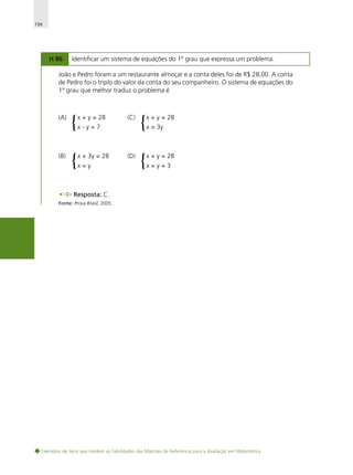 194

H 86

Identificar um sistema de equações do 1º grau que expressa um problema.

João e Pedro foram a um restaurante almoçar e a conta deles foi de R$ 28,00. A conta
de Pedro foi o triplo do valor da conta do seu companheiro. O sistema de equações do
1º grau que melhor traduz o problema é

(A)

(B)

{

x + y = 28

{

x + 3y = 28

(C)

x-y=7

x=y

(D)

{

x + y = 28

{

x + y = 28

x = 3y

x=y+3

Resposta: C.
Fonte: Prova Brasil, 2005.

Exemplos de itens que medem as habilidades das Matrizes de Referência para a Avaliação em Matemática

 