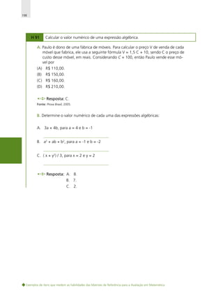 198

H 91

Calcular o valor numérico de uma expressão algébrica.

A. Paulo é dono de uma fábrica de móveis. Para calcular o preço V de venda de cada
móvel que fabrica, ele usa a seguinte fórmula V = 1,5 C + 10, sendo C o preço de
custo desse móvel, em reais. Considerando C = 100, então Paulo vende esse móvel por
(A) R$ 110,00.
(B)

R$ 150,00.

(C) R$ 160,00.
(D) R$ 210,00.
Resposta: C.
Fonte: Prova Brasil, 2005.

B. Determine o valor numérico de cada uma das expressões algébricas:
A. 3a + 4b, para a = 4 e b = -1
B. a2 + ab + b2, para a = -1 e b = -2
C. ( x + y2) / 3, para x = 2 e y = 2

Resposta: A. 8.
B. 7.
C. 2.

Exemplos de itens que medem as habilidades das Matrizes de Referência para a Avaliação em Matemática

 