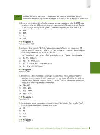 199

H 92

Resolver problemas expressos oralmente ou por meio de enunciados escritos,
envolvendo diferentes significados da adição, da subtração, da multiplicação e da divisão.

A. Em uma loja de informática, Paulo comprou: um computador no valor de 2200 reais,
uma impressora por 800 reais e três cartuchos que custam 90 reais cada um. Os objetos foram pagos em 5 parcelas iguais. O valor de cada parcela, em reais, foi igual a
(A) 414.
(B)

494.

(C) 600.
(D) 654.
Resposta: D.
Fonte: Prova Brasil, 2005.

B. As barras de chocolate "Deleite" são entregues pela fábrica em caixas com 12
pacotes, com 10 barras em cada pacote. Seu Manoel encomendou 8 caixas desse
chocolate para vender no recreio da escola.
Vamos ajudar seu Manoel a conferir quantas barras de "Deleite" ele vai receber?
(A) 8 x 12 = 96 barras.
(B)

12 x 10 = 120 barras.

(C) 8 x (12 x 10) = 8 x x120 = 960 barras.
(D) 8 x (12 + 10) = 176 barras.
Resposta: C.
Fonte: Saeb, 2001.

C. Um refeitório de uma escola agrícola precisa de mesas novas, cada uma com 4
cadeiras. Essas mesas serão distribuídas nas três partes do refeitório. Em cada parte cabem sete fileiras e em cada fileira 12 mesas. Quantas mesas e cadeiras serão
necessárias para ocupar todo o refeitório?
(A) 84 e 336.
(B)

120 e 480.

(C) 252 e 1.008.
(D) 336 e 1.344.
Resposta: C.
Fonte: Saeb, 2001.

D. Uma doceira vende cocadas em embalagens de 24 unidades. Para vender 2.448
cocadas, quantas embalagens são necessárias?
(A) 12.
(B)

48.

(C) 102.
(D) 120.
Resposta: C.
Fonte: Saeb, 2001.

Exemplos de itens que medem as habilidades das Matrizes de Referência para a Avaliação em Matemática

 