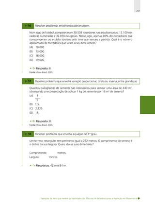 201

H 96

Resolver problemas envolvendo porcentagem.

Num jogo de futebol, compareceram 20.538 torcedores nas arquibancadas, 12.100 nas
cadeiras numeradas e 32.070 nas gerais. Nesse jogo, apenas 20% dos torcedores que
compareceram ao estádio torciam pelo time que venceu a partida. Qual é o número
aproximado de torcedores que viram o seu time vencer?
(A) 10.000.
(B)

13.000.

(C) 16.000.
(D) 19.000.
Resposta: B.
Fonte: Prova Brasil, 2005.

H 97

Resolver problema que envolva variação proporcional, direta ou inversa, entre grandezas.

Quantos quilogramas de semente são necessários para semear uma área de 240 m2,
observando a recomendação de aplicar 1 kg de semente por 16 m2 de terreno?
(A)

1

.

5
(B) 1,5.
(C) 2,125.
(D) 15.
Resposta: D.
Fonte: Prova Brasil, 2005.

H 98

Resolver problema que envolva equação do 1º grau.

Um terreno retangular tem perímetro igual a 252 metros. O comprimento do terreno é
o dobro da sua largura. Quais são as suas dimensões?
Comprimento:
Largura:

metros.
metros.

Respostas: 42 m e 84 m.

Exemplos de itens que medem as habilidades das Matrizes de Referência para a Avaliação em Matemática

 