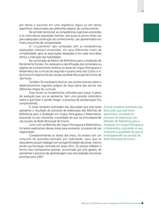 13

por temas e assuntos em uma seqüência lógica ou em temas
específicos relacionados aos diferentes objetos do conhecimento.
No sentido horizontal, as competências cognitivas envolvidas
e os níveis dessas operações mentais, das quais os alunos farão uso
para adequada construção do conhecimento, são apresentados em
níveis crescentes de complexidade.
O “cruzamento” dos conteúdos com as competências
(operações mentais) envolvidas, em seus diferentes níveis de
complexidade, gera as associações desejadas e em cada uma delas
temos a indicação das habilidades.
Na construção da Matriz de Referência para a Avaliação do
Rendimento Escolar, foi necessária a identificação dos conteúdos ou
objetos do conhecimento relativos às áreas de Língua Portuguesa e
Matemática do currículo do segundo e quarto anos dos Ciclos I e II,
do Ensino Fundamental das escolas da Rede Municipal de Ensino de
São Paulo.
Também foi necessário recorrer aos conhecimentos sobre o
desenvolvimento cognitivo próprio da faixa etária dos alunos nas
diferentes etapas do currículo.
Esses foram os fundamentos utilizados para traçar o plano
de avaliação que ora se apresenta. Sem uma posição sistemática
sobre o que fazer e aonde chegar, o processo de escolarização fica
comprometido.
É nesse contexto orientador das discussões que este texto
apresenta o resultado do processo de elaboração das Matrizes de
Referência para a Avaliação em Língua Portuguesa e Matemática,
buscando no seu horizonte a qualidade do que se ensina/aprende
nas escolas da Rede Municipal de Ensino.
Junto com as Matrizes de Língua Portuguesa e Matemática,
há textos explicativos dessas áreas para esclarecer os passos de sua
organização.
Complementando os textos das áreas, há anexos com um
conjunto de questões-exemplo por habilidade, para que os
educadores possam dialogar com as especificidades das áreas, mesmo
tendo sua formação centrada em áreas afins. Os anexos refletem a
forma mais transparente possível, encontrada por esta gestão, de
apresentar o processo de aprendizagem que será avaliado nas provas
previstas para 2007.

É nesse contexto orientador das
discussões que este texto
apresenta o resultado do
processo de elaboração das
Matrizes de Referência para a
Avaliação em Língua Portuguesa
e Matemática, buscando no seu
horizonte a qualidade do que se
ensina/aprende nas escolas da
Rede Municipal de Ensino.

Matrizes de Referência para a Avaliação do Rendimento Escolar

 