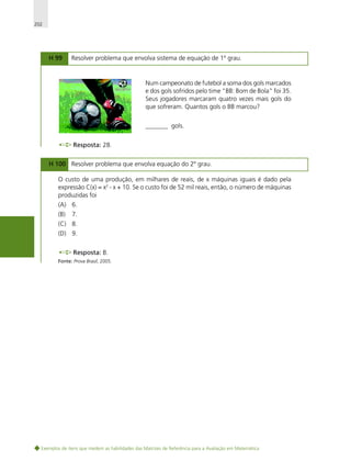 202

H 99

Resolver problema que envolva sistema de equação de 1º grau.

Num campeonato de futebol a soma dos gols marcados
e dos gols sofridos pelo time "BB: Bom de Bola" foi 35.
Seus jogadores marcaram quatro vezes mais gols do
que sofreram. Quantos gols o BB marcou?
_______ gols.
Resposta: 28.
H 100 Resolver problema que envolva equação do 2º grau.
O custo de uma produção, em milhares de reais, de x máquinas iguais é dado pela
expressão C(x) = x2 - x + 10. Se o custo foi de 52 mil reais, então, o número de máquinas
produzidas foi
(A) 6.
(B)

7.

(C) 8.
(D) 9.
Resposta: B.
Fonte: Prova Brasil, 2005.

Exemplos de itens que medem as habilidades das Matrizes de Referência para a Avaliação em Matemática

 