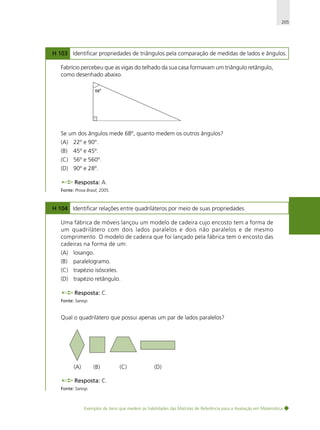 205

H 103 Identificar propriedades de triângulos pela comparação de medidas de lados e ângulos.
Fabrício percebeu que as vigas do telhado da sua casa formavam um triângulo retângulo,
como desenhado abaixo.

Se um dos ângulos mede 68º, quanto medem os outros ângulos?
(A) 22º e 90º.
(B)

45º e 45º.

(C) 56º e 560º.
(D) 90º e 28º.
Resposta: A.
Fonte: Prova Brasil, 2005.

H 104 Identificar relações entre quadriláteros por meio de suas propriedades.
Uma fábrica de móveis lançou um modelo de cadeira cujo encosto tem a forma de
um quadrilátero com dois lados paralelos e dois não paralelos e de mesmo
comprimento. O modelo de cadeira que foi lançado pela fábrica tem o encosto das
cadeiras na forma de um:
(A) losango.
(B)

paralelogramo.

(C) trapézio isósceles.
(D) trapézio retângulo.
Resposta: C.
Fonte: Saresp.

Qual o quadrilátero que possui apenas um par de lados paralelos?

(A)

(B)

(C)

(D)

Resposta: C.
Fonte: Saresp.

Exemplos de itens que medem as habilidades das Matrizes de Referência para a Avaliação em Matemática

 
